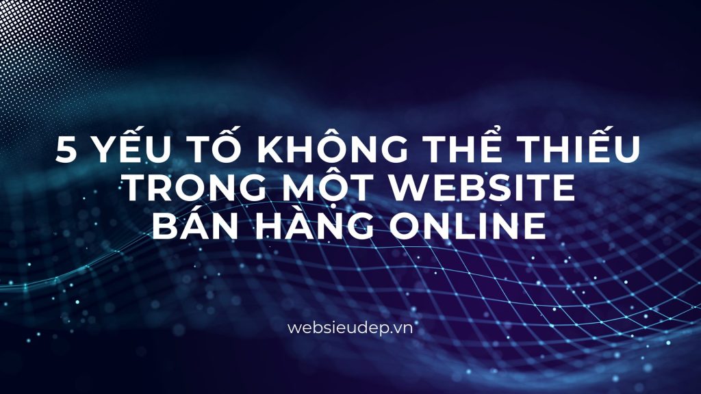 5 Yếu tố Không Thể Thiếu Trong Một Website Bán Hàng Online 1 5-yeu-to-khong-the-thieu-trong-website-ban-hang-online